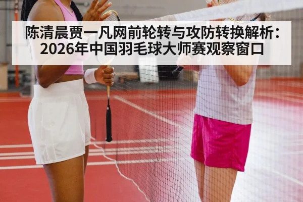 陈清晨贾一凡网前轮转与攻防转换解析:2026年中国羽毛球大师赛观察窗口