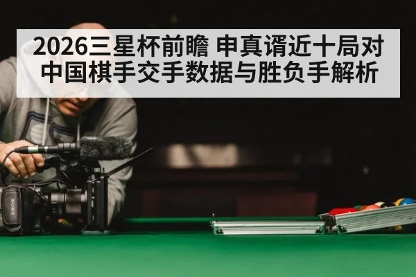 2026三星杯前瞻 申真谞近十局对中国棋手交手数据与胜负手解析